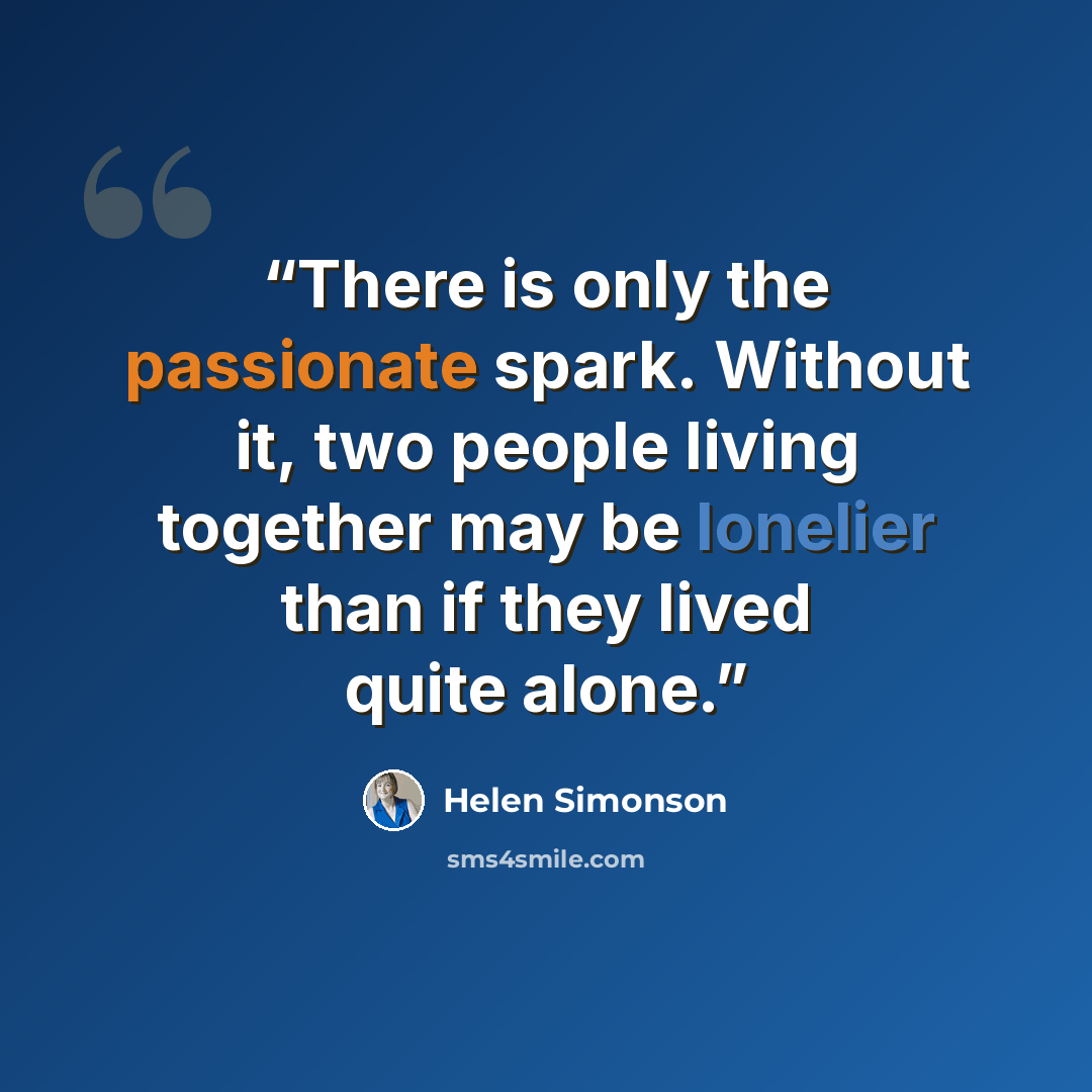 “There is only the passionate spark. Without it, two people living together may be lonelier than if they lived quite alone.” quote by Helen Simonson