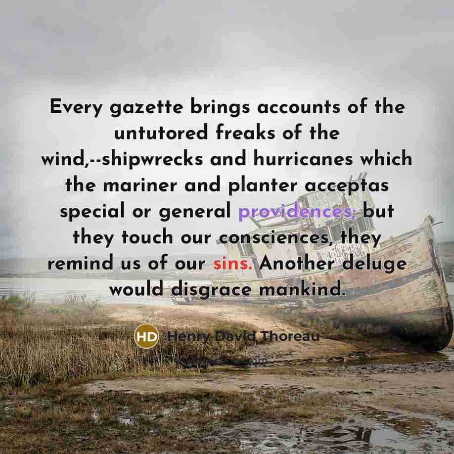 “Every gazette brings accounts of the untutored freaks of the wind,--shipwrecks and hurricanes which the mariner and planter acceptas special or general providences; but they touch our consciences, they remind us of our sins. Another deluge would disgrace mankind.” quote by Henry David Thoreau