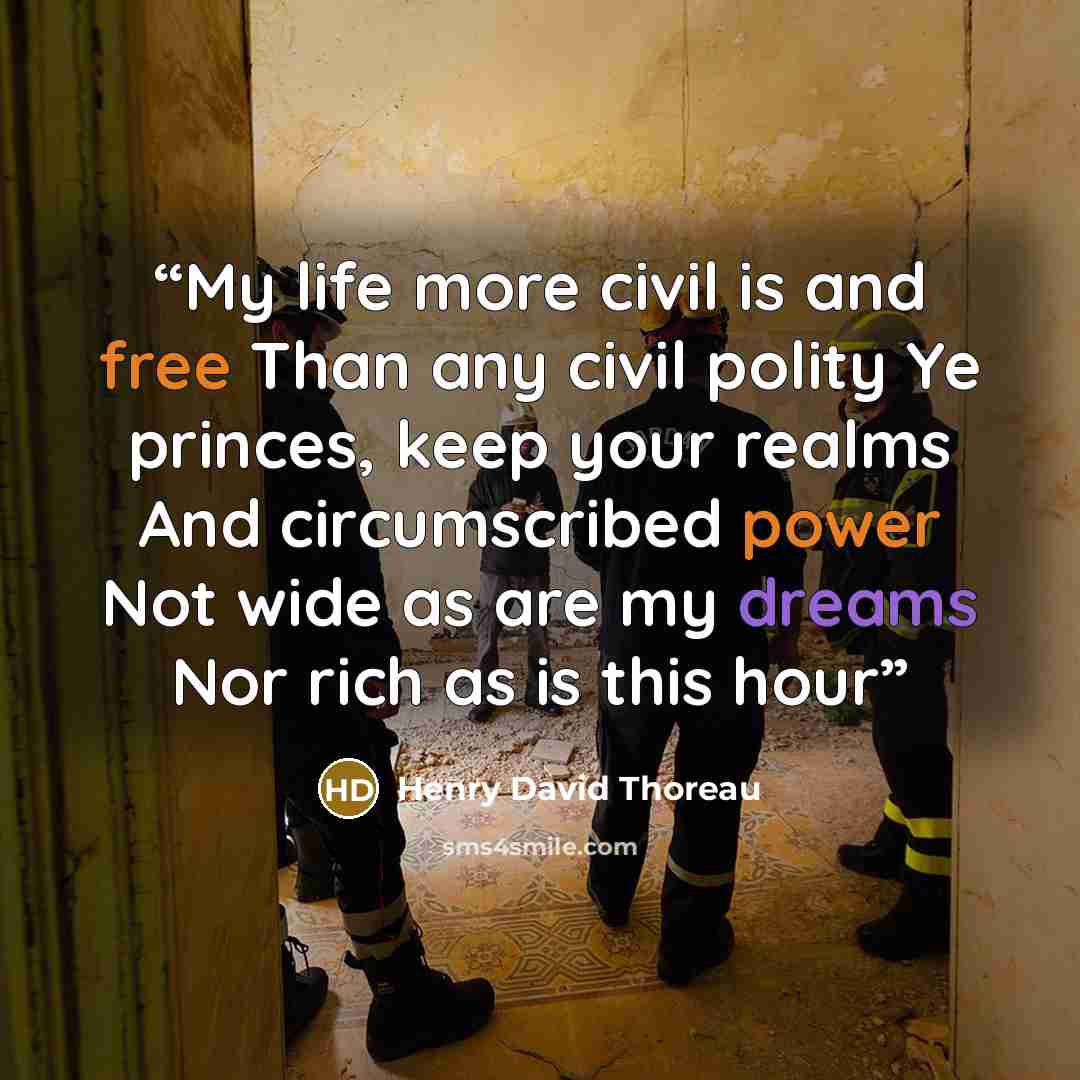“My life more civil is and free Than any civil polity Ye princes, keep your realms And circumscribed power Not wide as are my dreams Nor rich as is this hour” quote by Henry David Thoreau