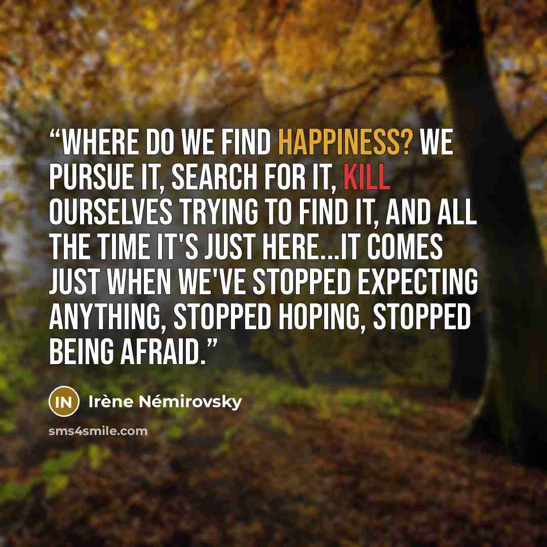 “Where do we find happiness? We pursue it, search for it, kill ourselves trying to find it, and all the time it's just here...It comes just when we've stopped expecting anything, stopped hoping, stopped being afraid.” quote by Irène Némirovsky