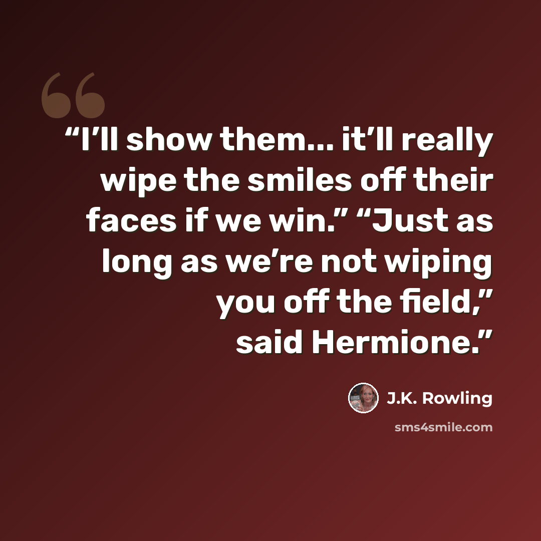 “I’ll show them... it’ll really wipe the smiles off their faces if we win.” “Just as long as we’re not wiping you off the field,” said Hermione.” quote by J.K. Rowling