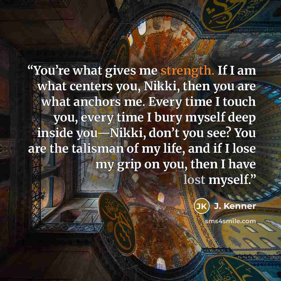 “You’re what gives me strength. If I am what centers you, Nikki, then you are what anchors me. Every time I touch you, every time I bury myself deep inside you—Nikki, don’t you see? You are the talisman of my life, and if I lose my grip on you, then I have lost myself.” quote by J. Kenner