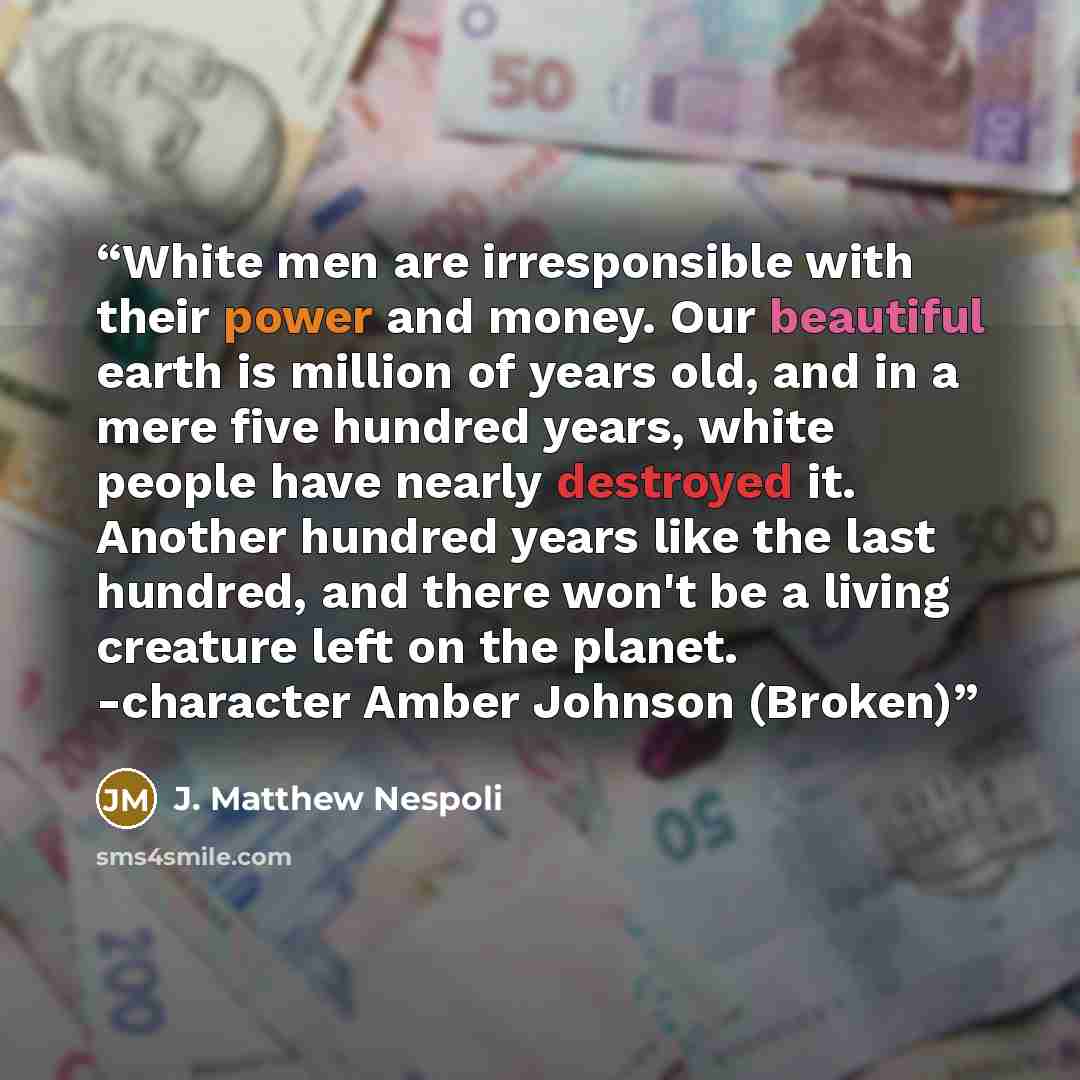 “White men are irresponsible with their power and money. Our beautiful earth is million of years old, and in a mere five hundred years, white people have nearly destroyed it. Another hundred years like the last hundred, and there won't be a living creature left on the planet. -character Amber…” quote by J. Matthew Nespoli