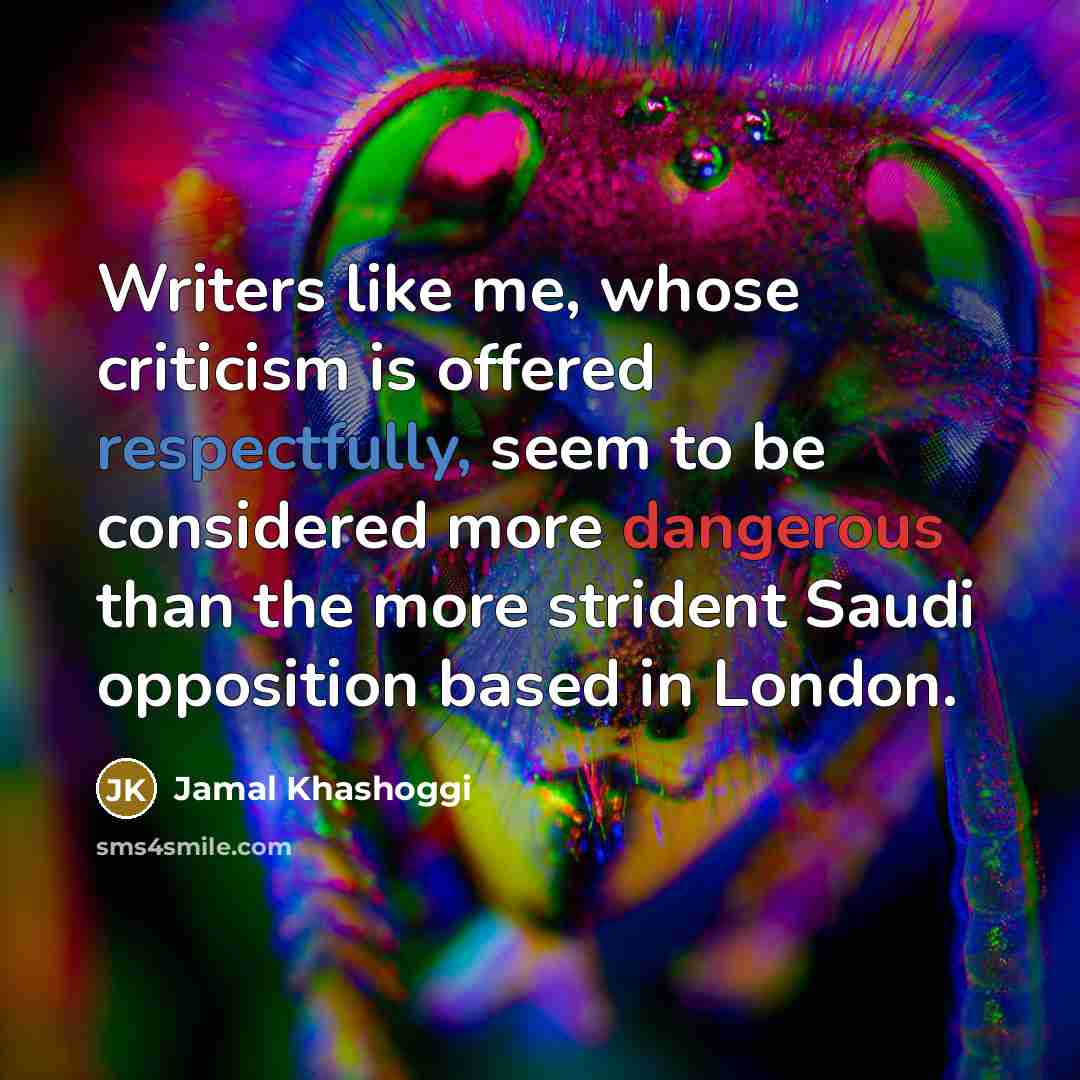 “Writers like me, whose criticism is offered respectfully, seem to be considered more dangerous than the more strident Saudi opposition based in London.” quote by Jamal Khashoggi