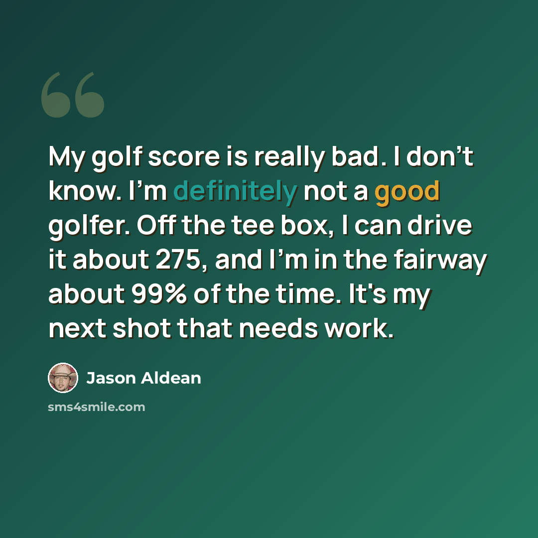“My golf score is really bad. I don't know. I'm definitely not a good golfer. Off the tee box, I can drive it about 275, and I'm in the fairway about 99% of the time. It's my next shot that needs work.” quote by Jason Aldean