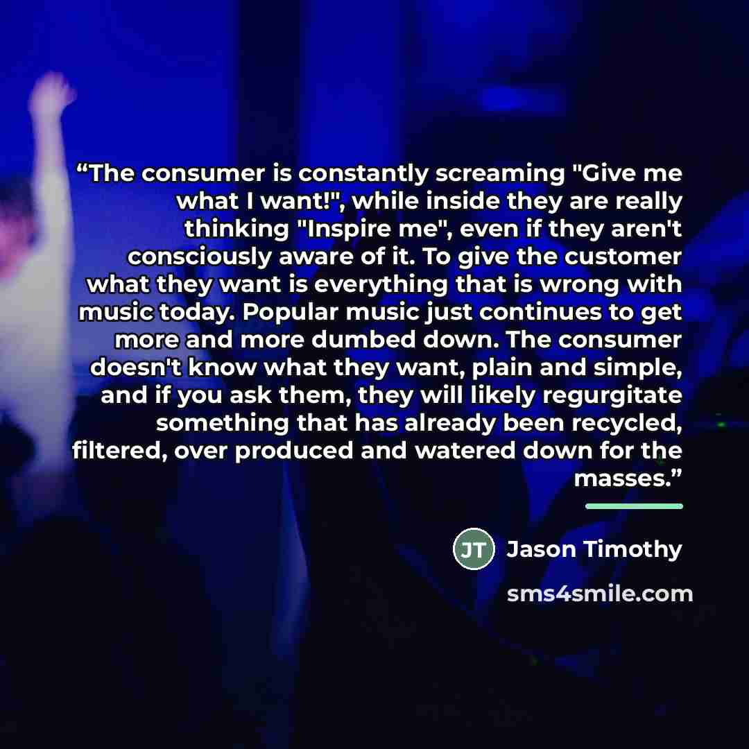“The consumer is constantly screaming "Give me what I want!", while inside they are really thinking "Inspire me", even if they aren't consciously aware of it. To give the customer what they want is everything that is wrong with music today. Popular music just continues to get more and more dumbed…” quote by Jason Timothy