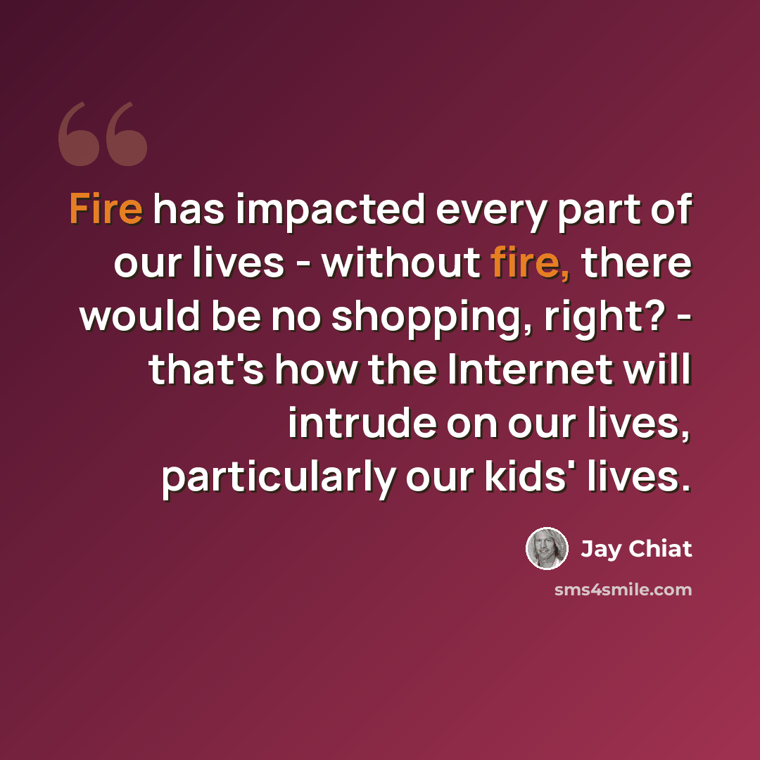 “Fire has impacted every part of our lives - without fire, there would be no shopping, right? - that's how the Internet will intrude on our lives, particularly our kids' lives.” quote by Jay Chiat
