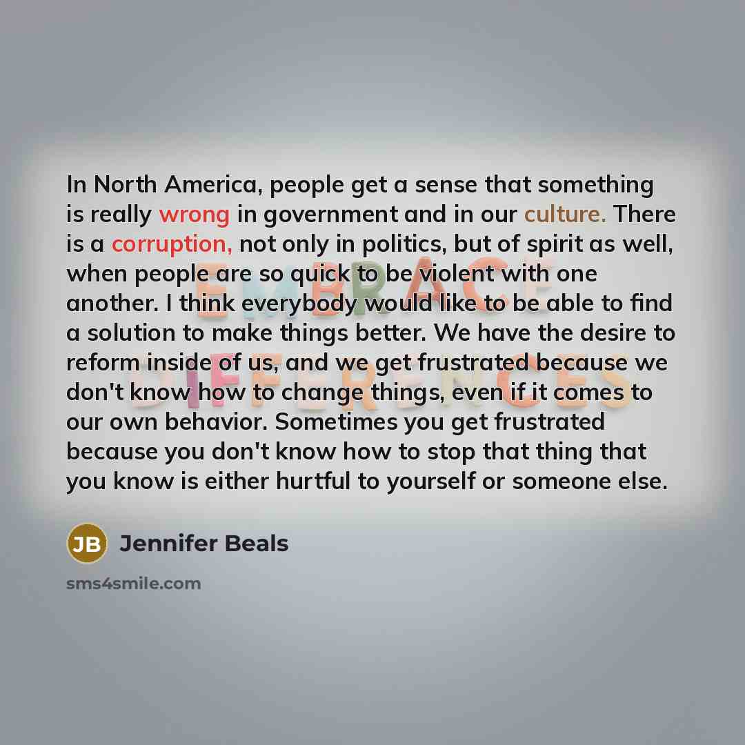 “In North America, people get a sense that something is really wrong in government and in our culture. There is a corruption, not only in politics, but of spirit as well, when people are so quick to be violent with one another. I think everybody would like to be able to find a solution to make…” quote by Jennifer Beals