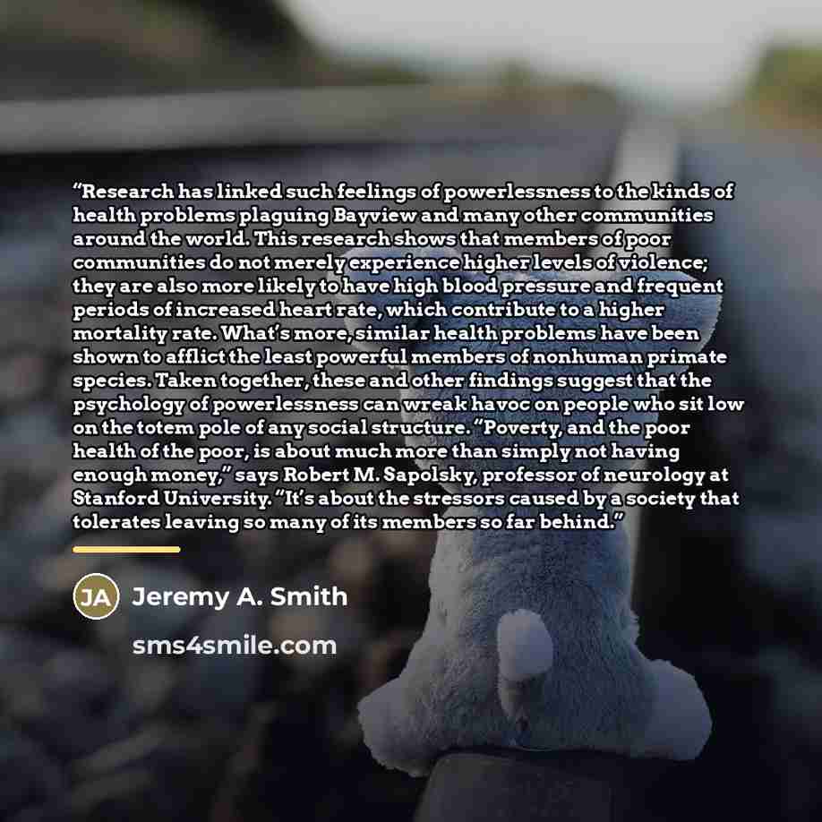 “Research has linked such feelings of powerlessness to the kinds of health problems plaguing Bayview and many other communities around the world. This research shows that members of poor communities do not merely experience higher levels of violence; they are also more likely to have high blood…” quote by Jeremy A. Smith