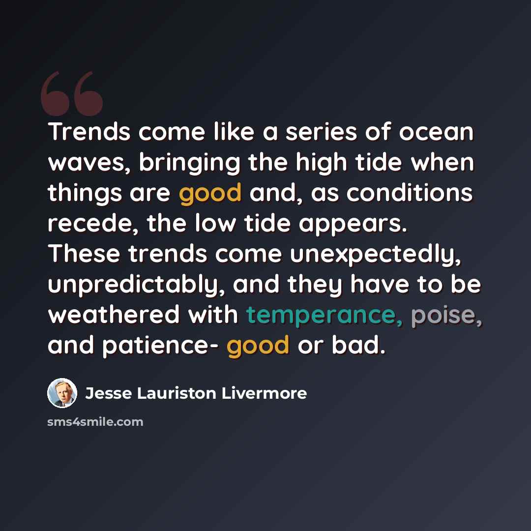 “Trends come like a series of ocean waves, bringing the high tide when things are good and, as conditions recede, the low tide appears. These trends come unexpectedly, unpredictably, and they have to be weathered with temperance, poise, and patience- good or bad.” quote by Jesse Lauriston Livermore