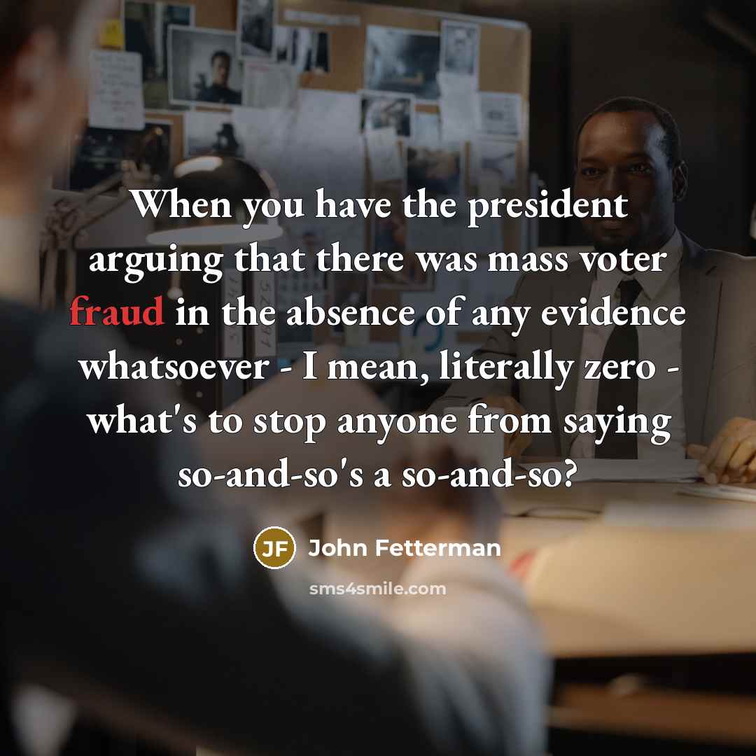 “When you have the president arguing that there was mass voter fraud in the absence of any evidence whatsoever - I mean, literally zero - what's to stop anyone from saying so-and-so's a so-and-so?” quote by John Fetterman