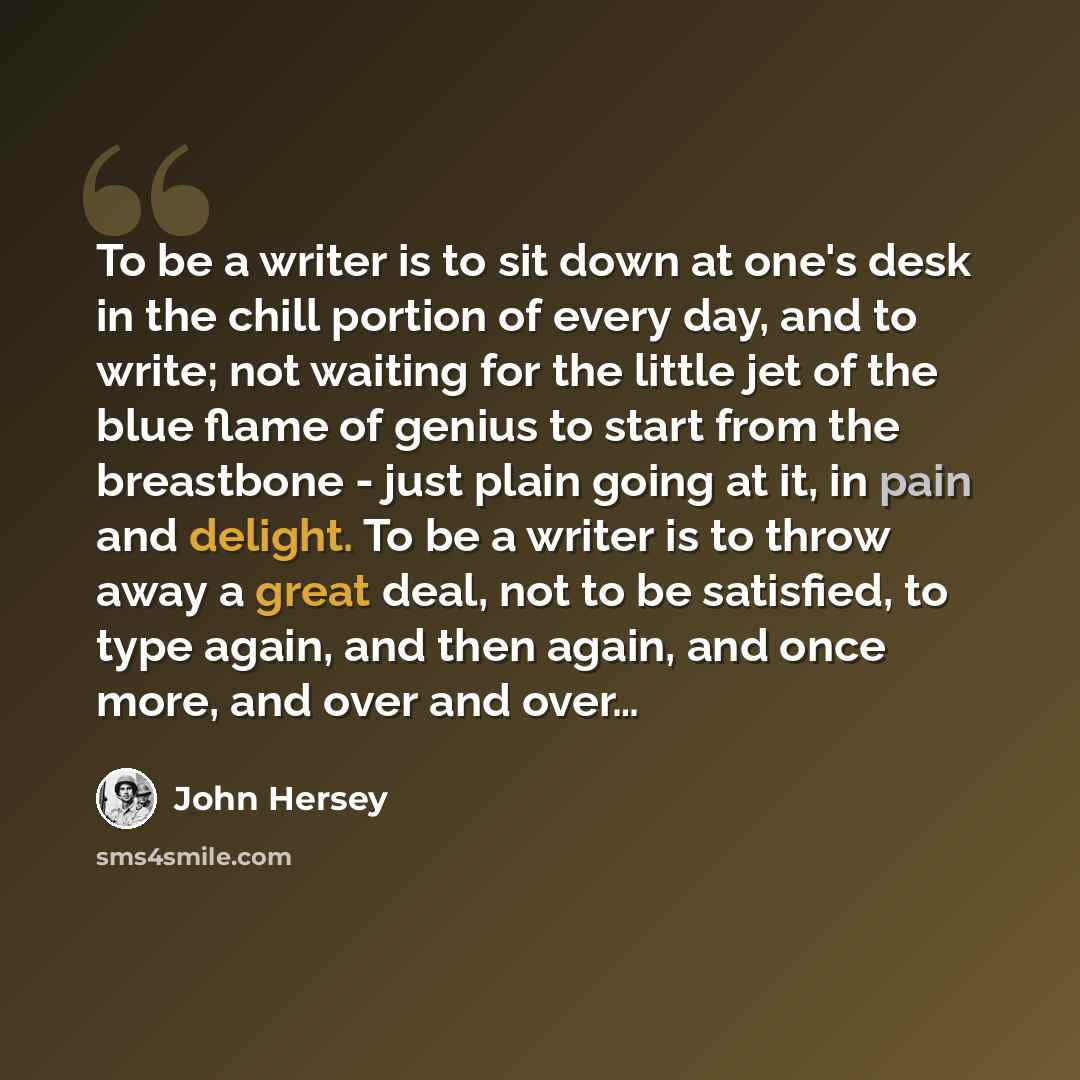 “To be a writer is to sit down at one's desk in the chill portion of every day, and to write; not waiting for the little jet of the blue flame of genius to start from the breastbone - just plain going at it, in pain and delight. To be a writer is to throw away a great deal, not to be satisfied, to…” quote by John Hersey