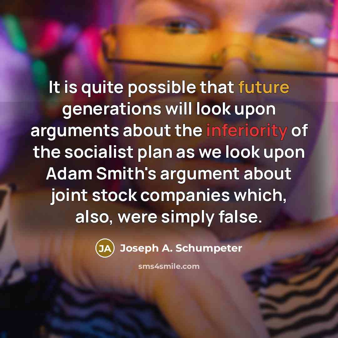 “It is quite possible that future generations will look upon arguments about the inferiority of the socialist plan as we look upon Adam Smith's argument about joint stock companies which, also, were simply false.” quote by Joseph A. Schumpeter