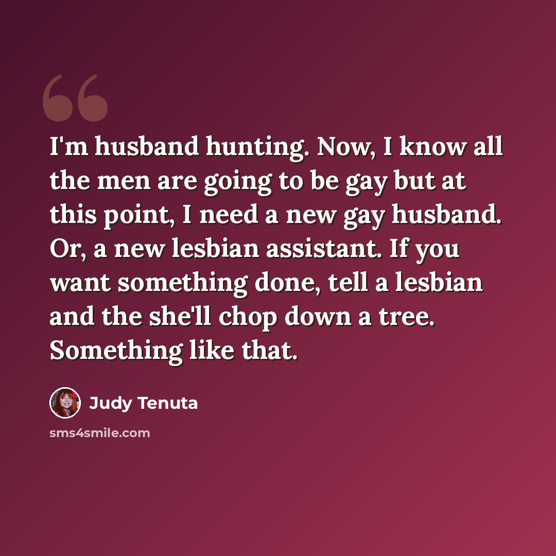 “I'm husband hunting. Now, I know all the men are going to be gay but at this point, I need a new gay husband. Or, a new lesbian assistant. If you want something done, tell a lesbian and the she'll chop down a tree. Something like that.” quote by Judy Tenuta