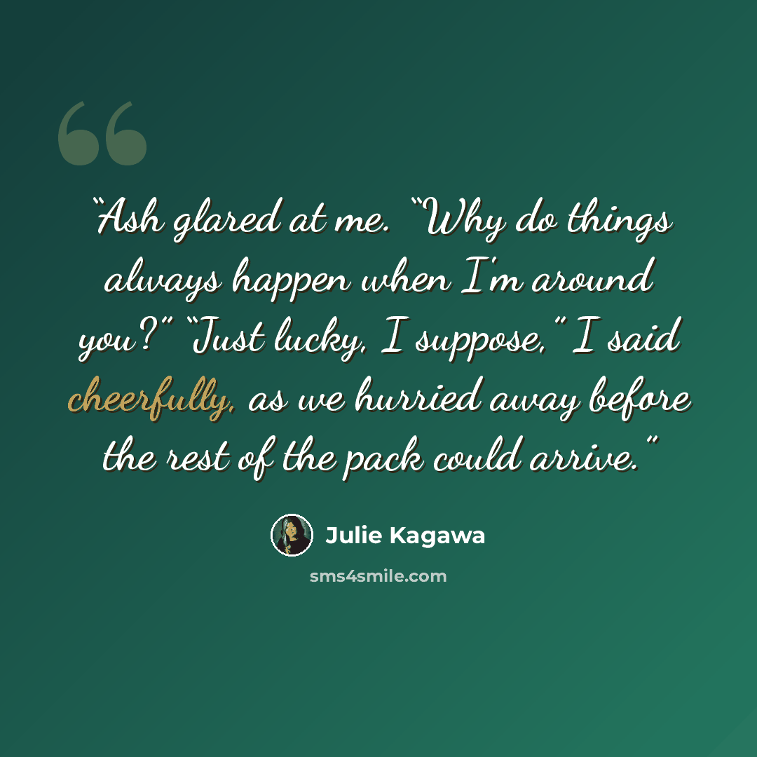 “Ash glared at me. “Why do things always happen when I'm around you?” “Just lucky, I suppose,” I said cheerfully, as we hurried away before the rest of the pack could arrive.” quote by Julie Kagawa