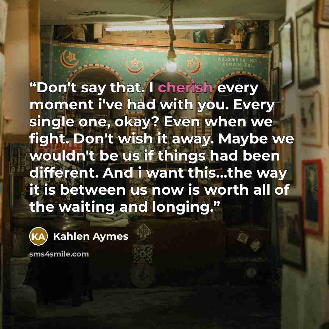 “Don't say that. I cherish every moment i've had with you. Every single one, okay? Even when we fight. Don't wish it away. Maybe we wouldn't be us if things had been different. And i want this...the way it is between us now is worth all of the waiting and longing.” quote by Kahlen Aymes