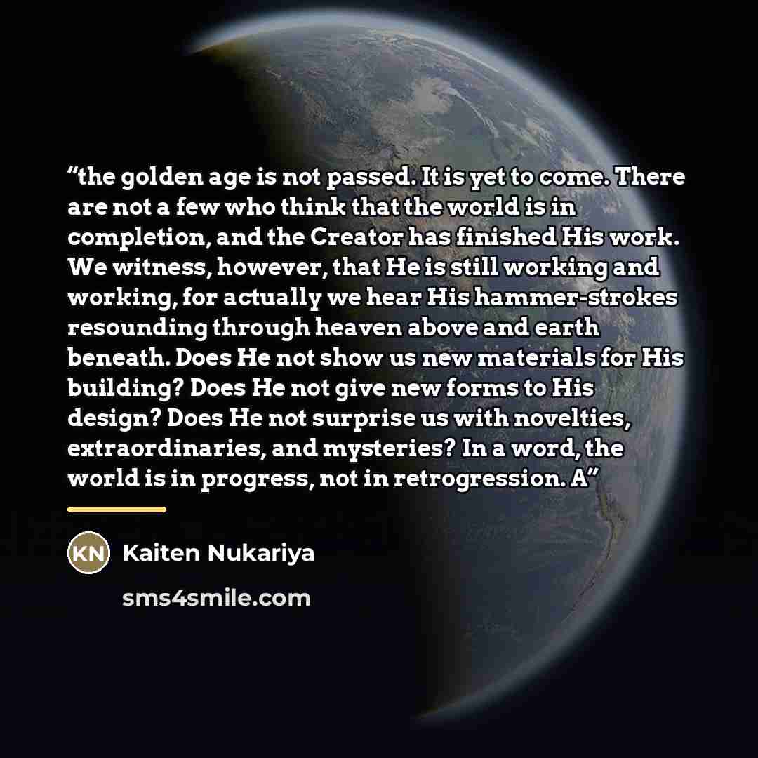 “the golden age is not passed. It is yet to come. There are not a few who think that the world is in completion, and the Creator has finished His work. We witness, however, that He is still working and working, for actually we hear His hammer-strokes resounding through heaven above and earth…” quote by Kaiten Nukariya