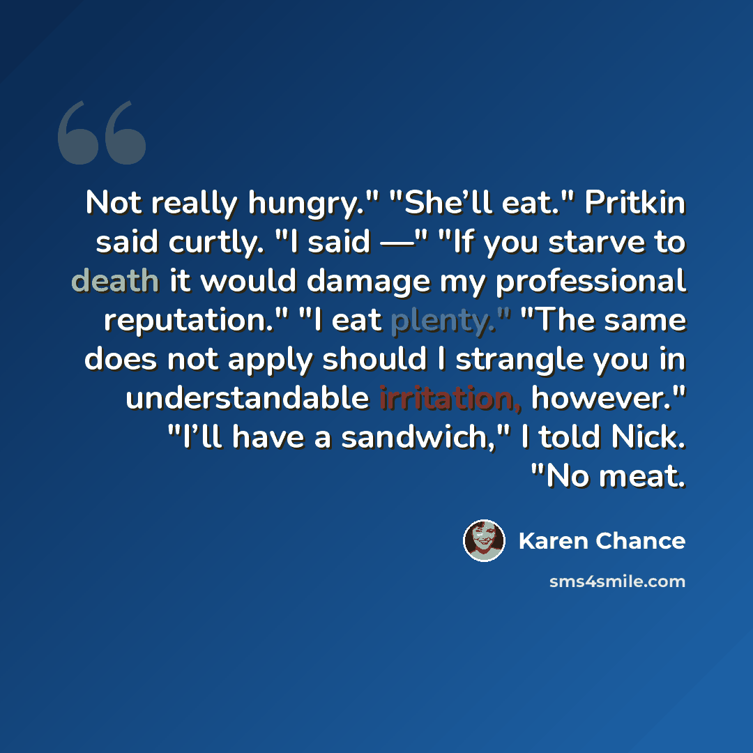 “Not really hungry." "She’ll eat." Pritkin said curtly. "I said —" "If you starve to death it would damage my professional reputation." "I eat plenty." "The same does not apply should I strangle you in understandable irritation, however." "I’ll have a sandwich," I told Nick. "No meat.” quote by Karen Chance