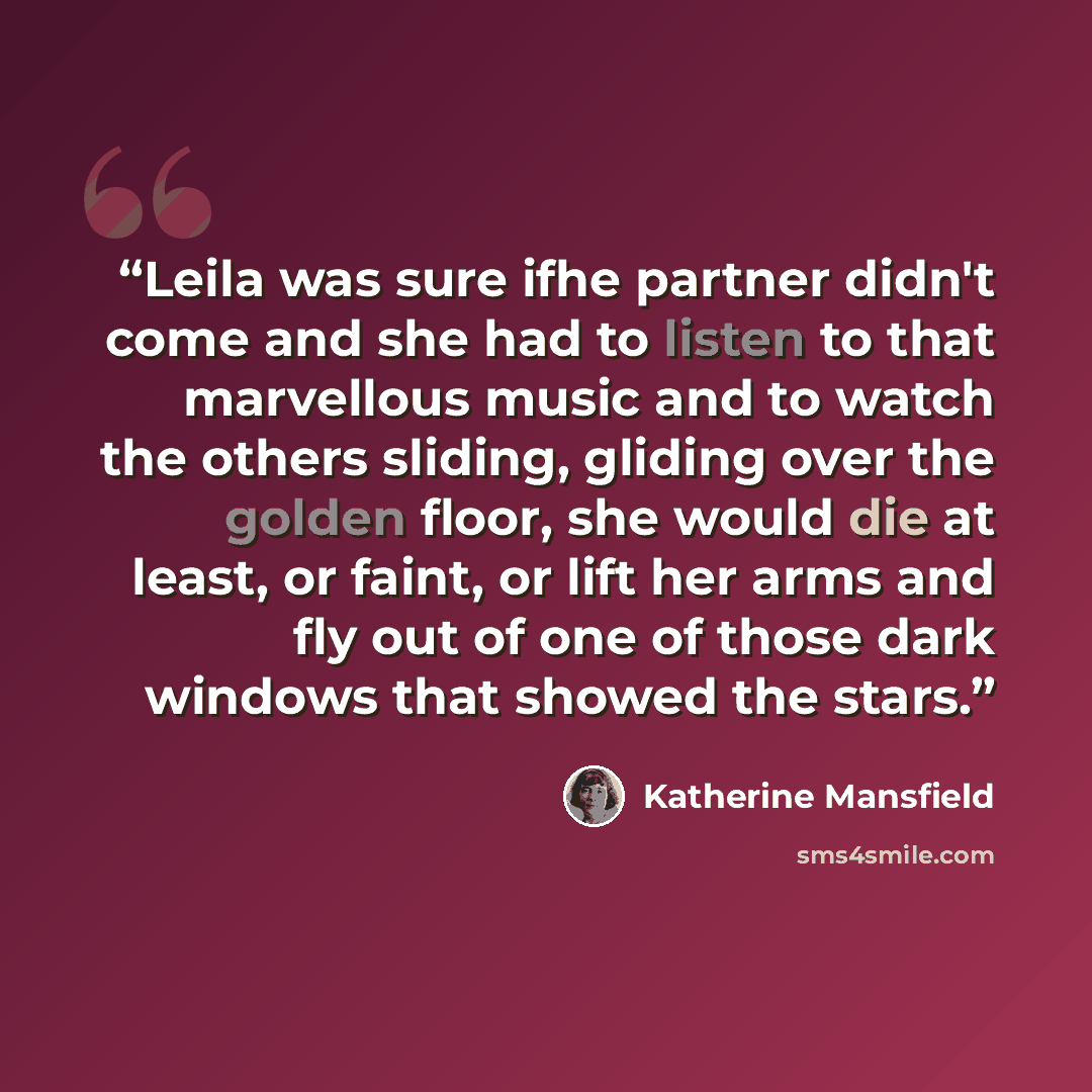 “Leila was sure ifhe partner didn't come and she had to listen to that marvellous music and to watch the others sliding, gliding over the golden floor, she would die at least, or faint, or lift her arms and fly out of one of those dark windows that showed the stars.” quote by Katherine Mansfield