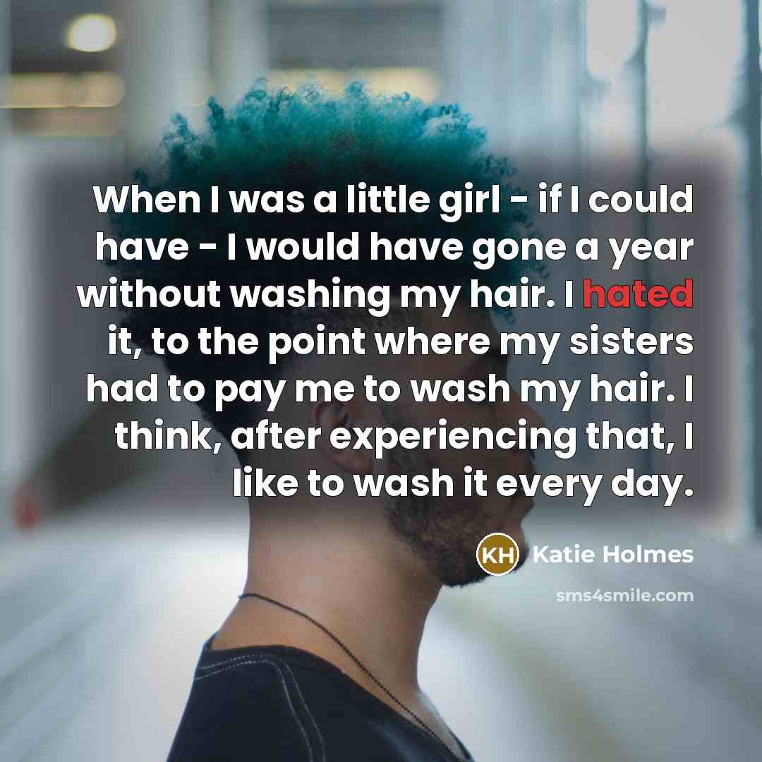“When I was a little girl - if I could have - I would have gone a year without washing my hair. I hated it, to the point where my sisters had to pay me to wash my hair. I think, after experiencing that, I like to wash it every day.” quote by Katie Holmes