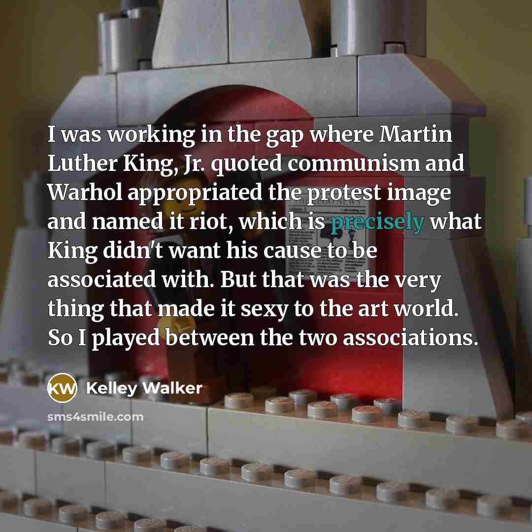 “I was working in the gap where Martin Luther King, Jr. quoted communism and Warhol appropriated the protest image and named it riot, which is precisely what King didn't want his cause to be associated with. But that was the very thing that made it sexy to the art world. So I played between the two…” quote by Kelley Walker