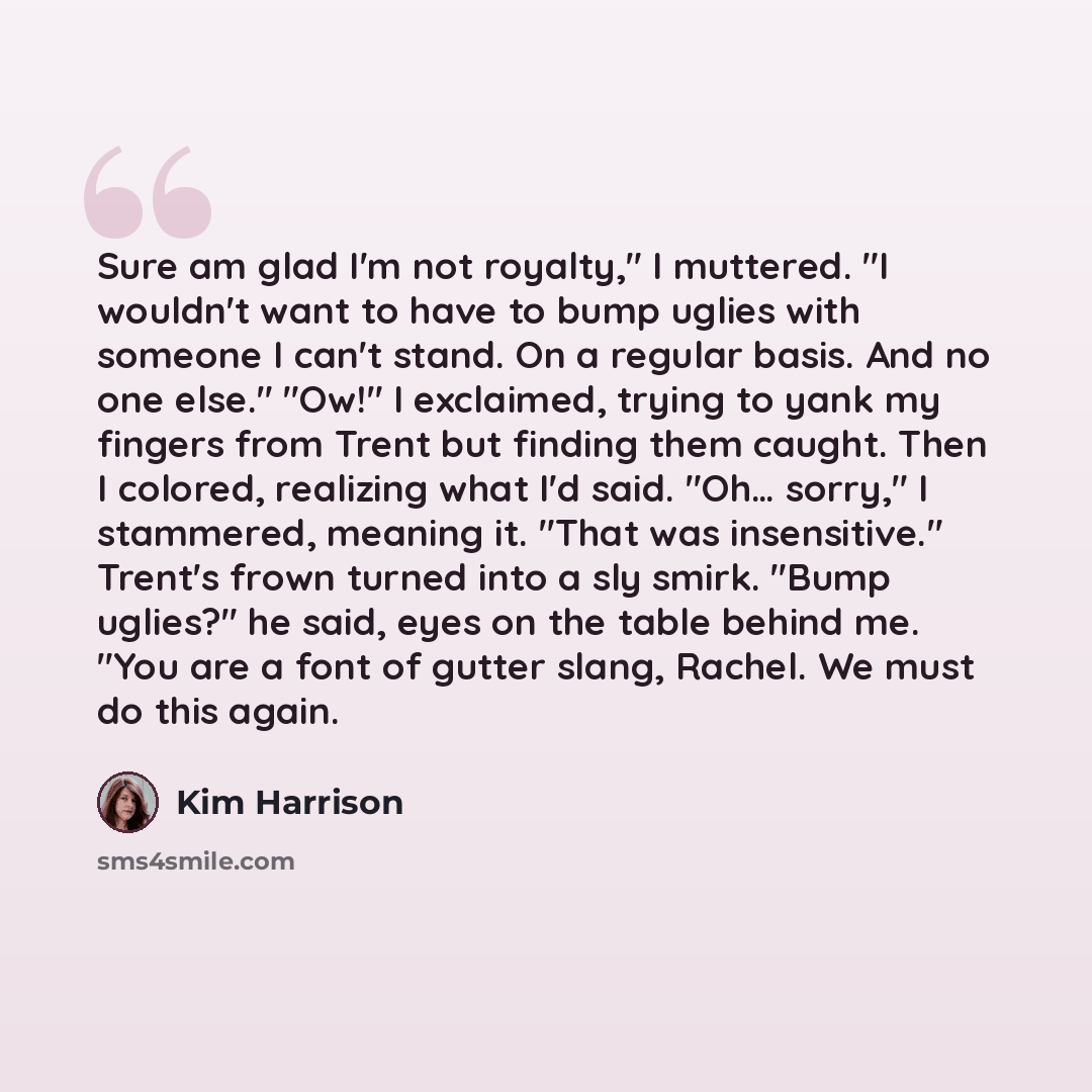 “Sure am glad I'm not royalty," I muttered. "I wouldn't want to have to bump uglies with someone I can't stand. On a regular basis. And no one else." "Ow!" I exclaimed, trying to yank my fingers from Trent but finding them caught. Then I colored, realizing what I'd said. "Oh… sorry," I stammered…” quote by Kim Harrison