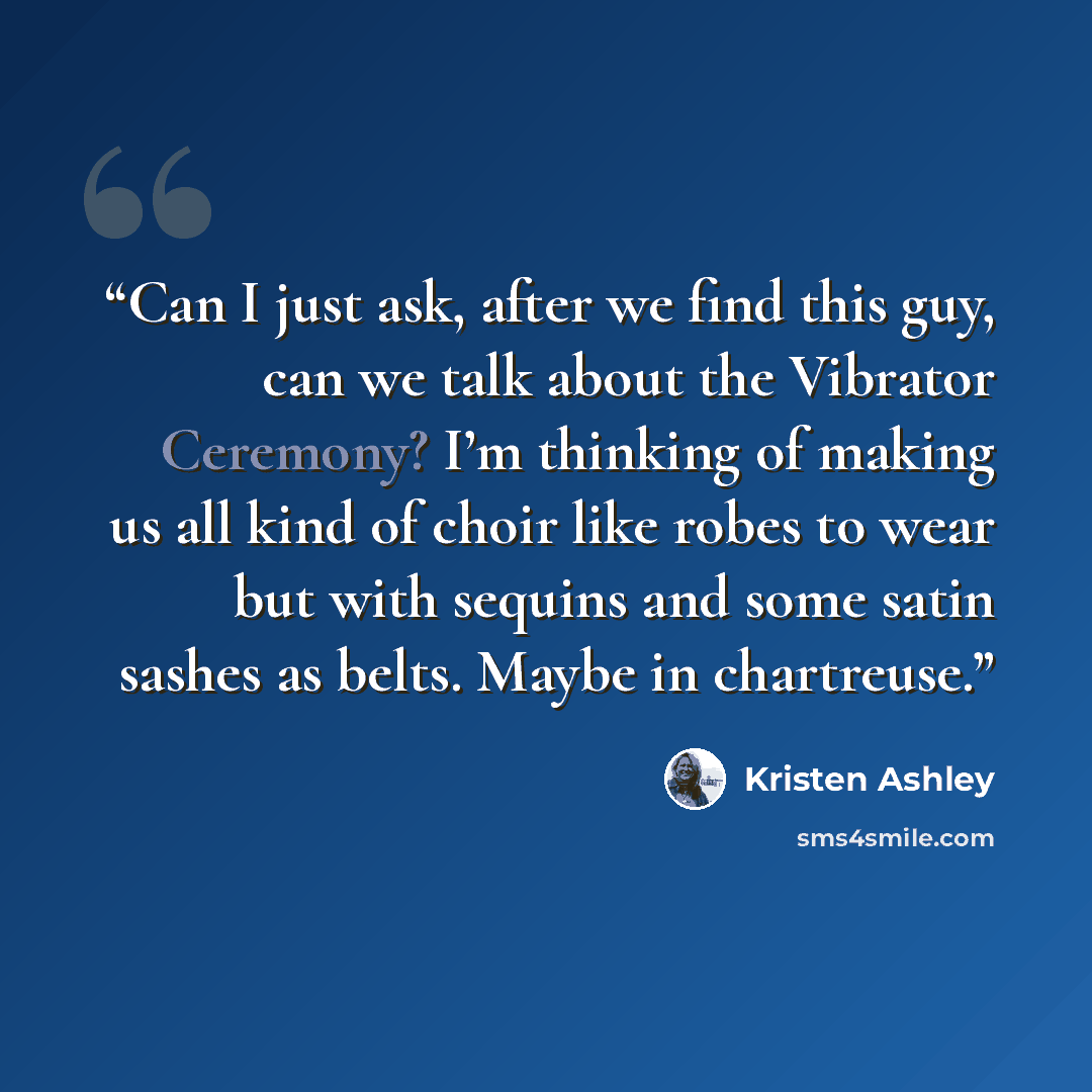 “Can I just ask, after we find this guy, can we talk about the Vibrator Ceremony? I’m thinking of making us all kind of choir like robes to wear but with sequins and some satin sashes as belts. Maybe in chartreuse.” quote by Kristen Ashley