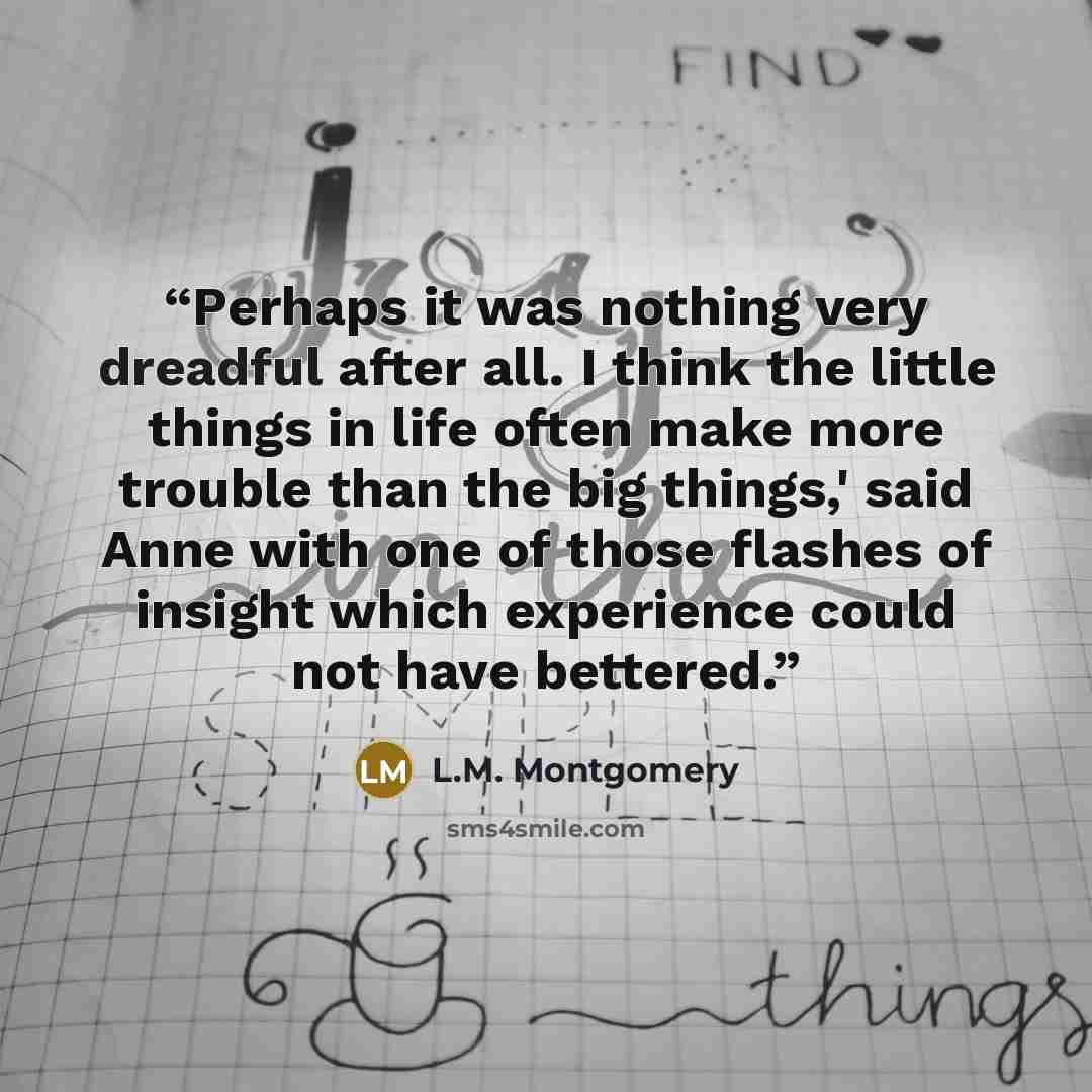 “Perhaps it was nothing very dreadful after all. I think the little things in life often make more trouble than the big things,' said Anne with one of those flashes of insight which experience could not have bettered.” quote by L.M. Montgomery