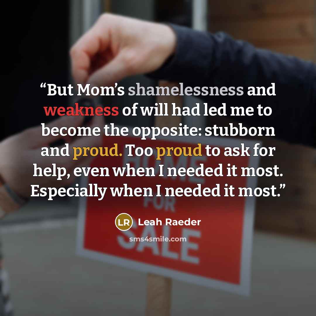 “But Mom’s shamelessness and weakness of will had led me to become the opposite: stubborn and proud. Too proud to ask for help, even when I needed it most. Especially when I needed it most.” quote by Leah Raeder