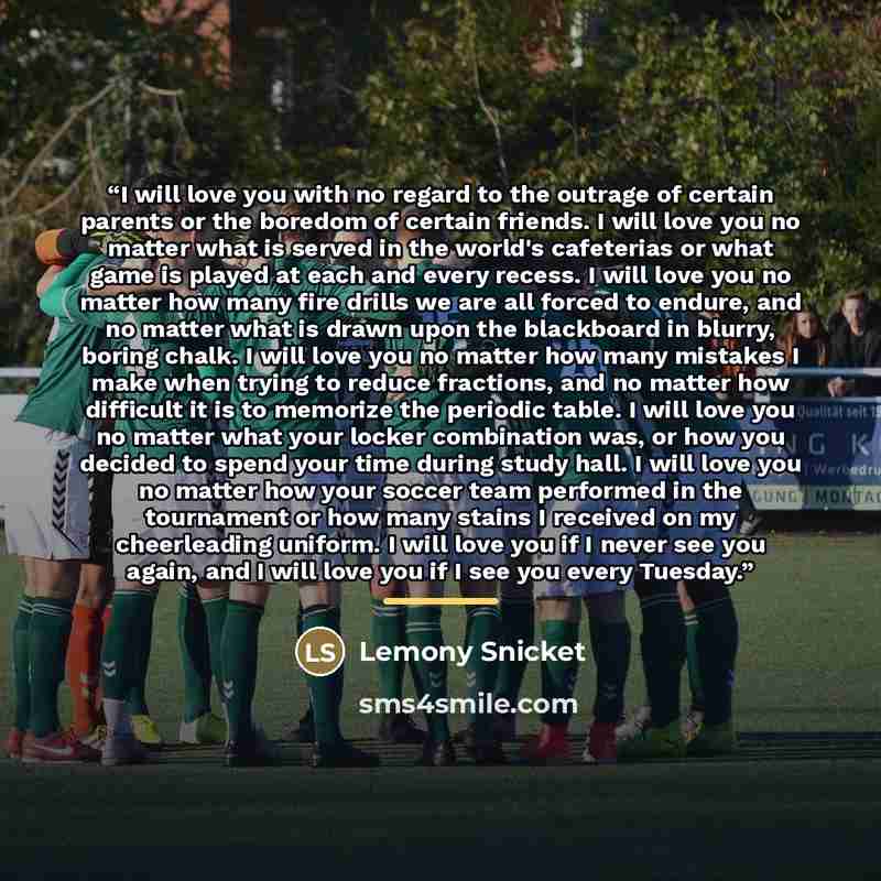 “I will love you with no regard to the outrage of certain parents or the boredom of certain friends. I will love you no matter what is served in the world's cafeterias or what game is played at each and every recess. I will love you no matter how many fire drills we are all forced to endure, and no…” quote by Lemony Snicket