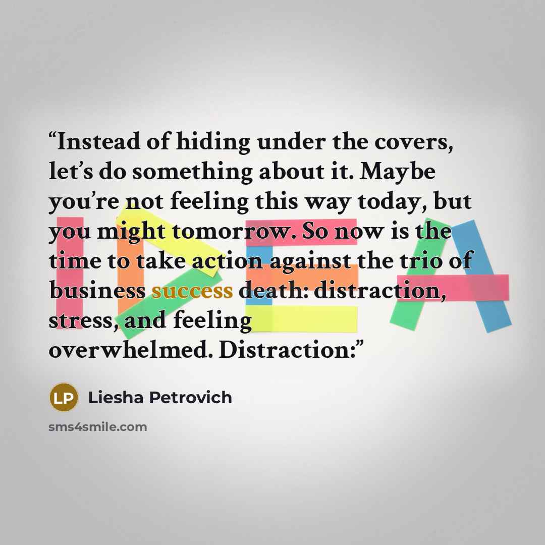 “Instead of hiding under the covers, let’s do something about it. Maybe you’re not feeling this way today, but you might tomorrow. So now is the time to take action against the trio of business success death: distraction, stress, and feeling overwhelmed. Distraction:” quote by Liesha Petrovich