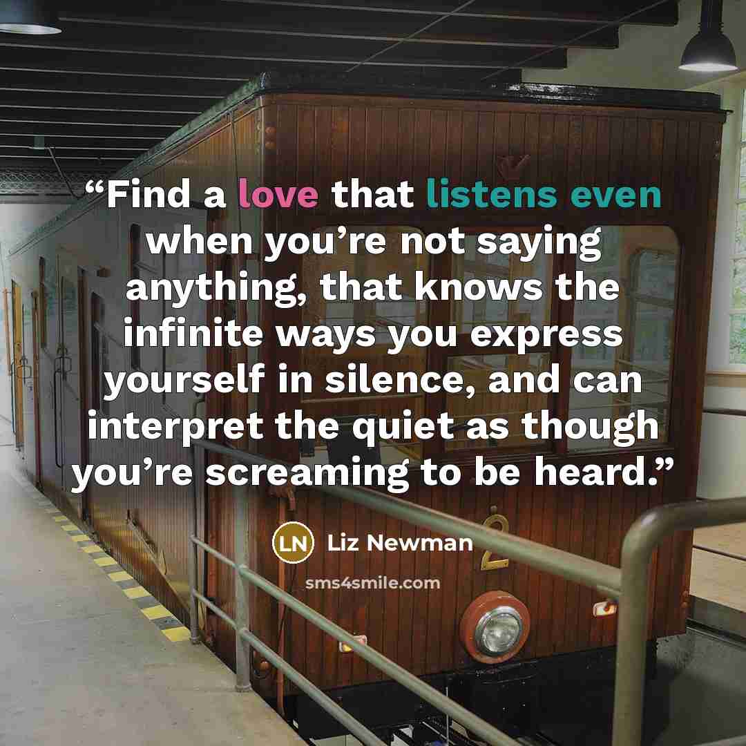 “Find a love that listens even when you’re not saying anything, that knows the infinite ways you express yourself in silence, and can interpret the quiet as though you’re screaming to be heard.” quote by Liz Newman