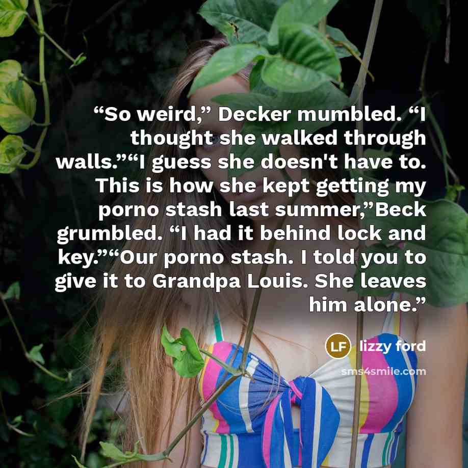“So weird,” Decker mumbled. “I thought she walked through walls.”“I guess she doesn't have to. This is how she kept getting my porno stash last summer,”Beck grumbled. “I had it behind lock and key.”“Our porno stash. I told you to give it to Grandpa Louis. She leaves him alone.” quote by lizzy ford