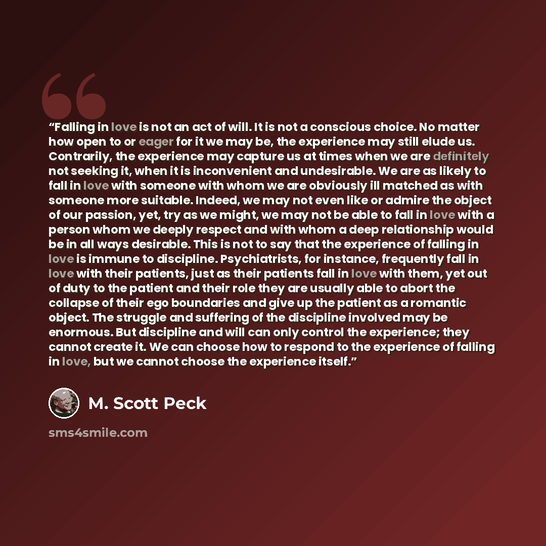 “Falling in love is not an act of will. It is not a conscious choice. No matter how open to or eager for it we may be, the experience may still elude us. Contrarily, the experience may capture us at times when we are definitely not seeking it, when it is inconvenient and undesirable. We are as…” quote by M. Scott Peck