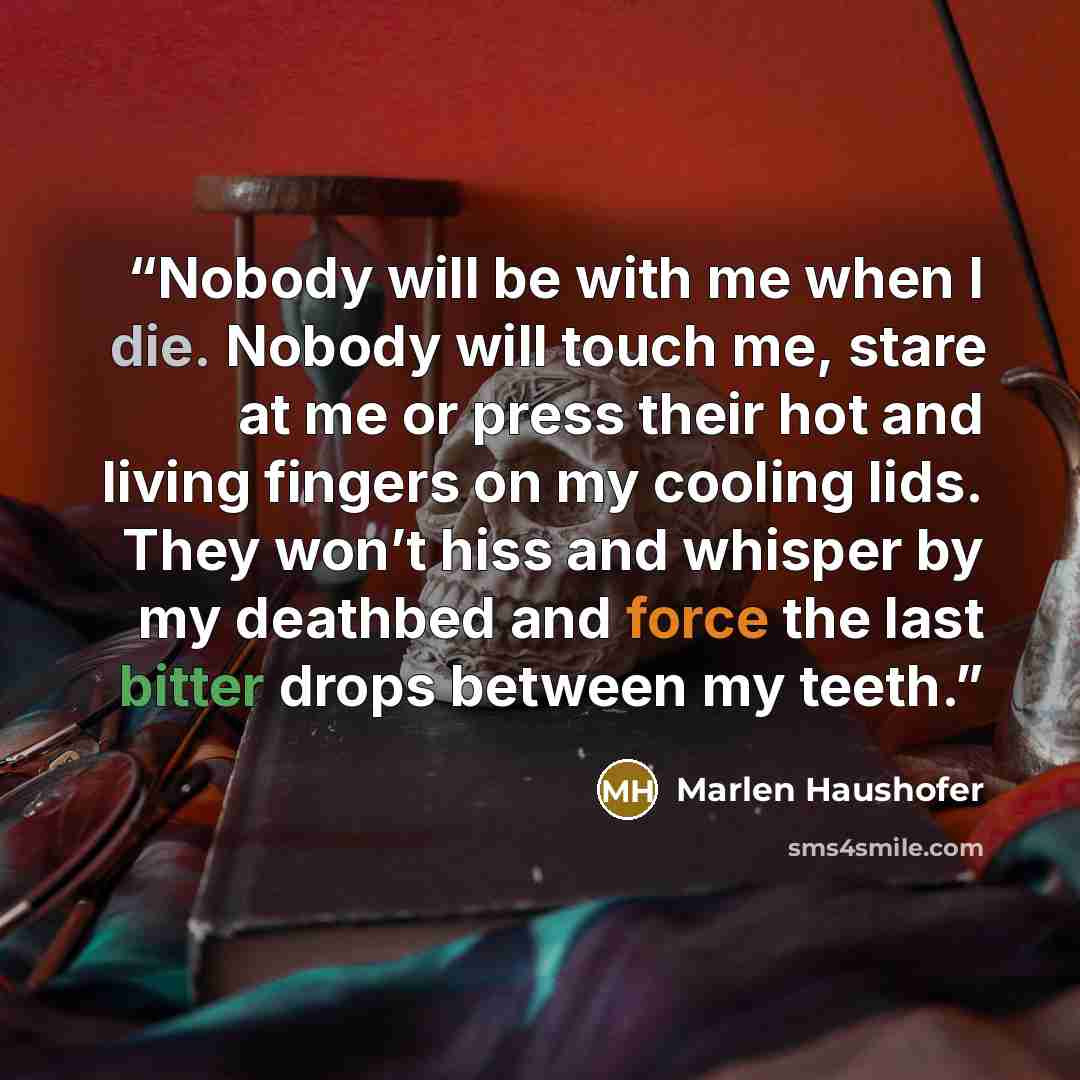 “Nobody will be with me when I die. Nobody will touch me, stare at me or press their hot and living fingers on my cooling lids. They won’t hiss and whisper by my deathbed and force the last bitter drops between my teeth.” quote by Marlen Haushofer