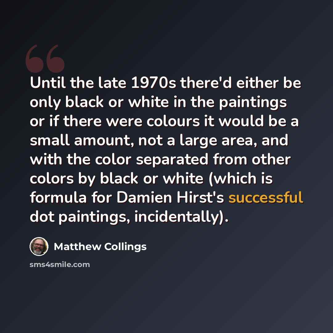 “Until the late 1970s there'd either be only black or white in the paintings or if there were colours it would be a small amount, not a large area, and with the color separated from other colors by black or white (which is formula for Damien Hirst's successful dot paintings, incidentally).” quote by Matthew Collings