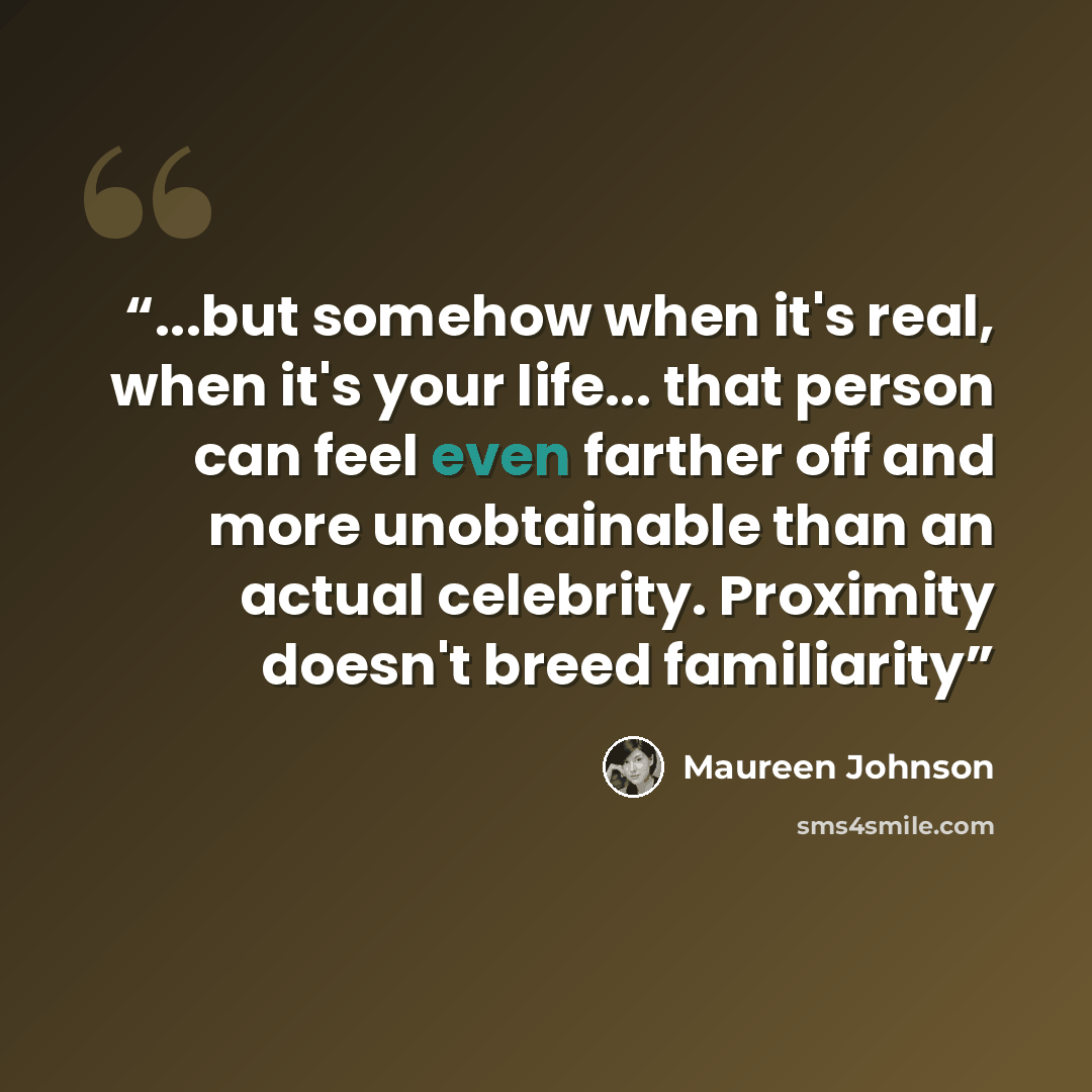 “...but somehow when it's real, when it's your life... that person can feel even farther off and more unobtainable than an actual celebrity. Proximity doesn't breed familiarity” quote by Maureen Johnson