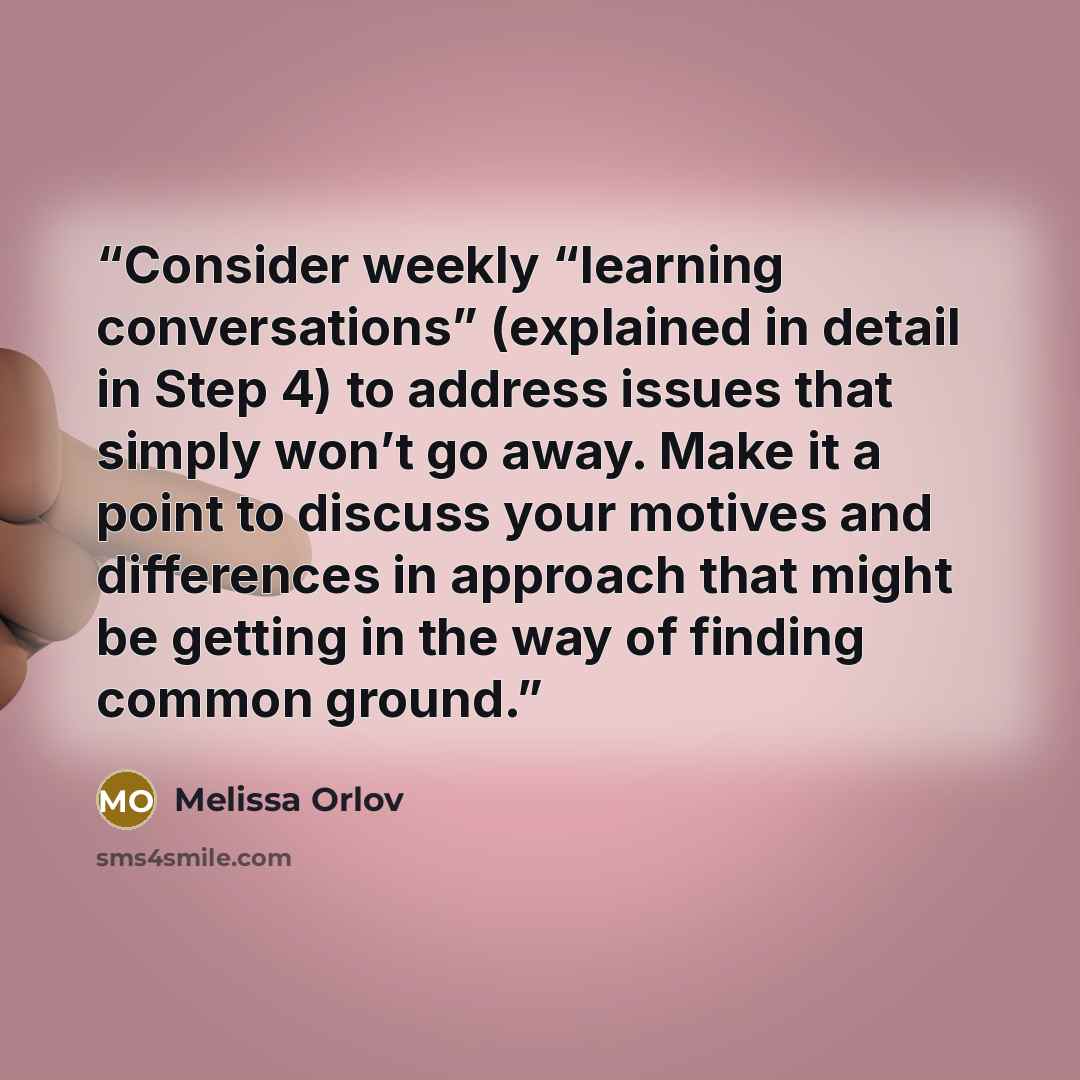 “Consider weekly “learning conversations” (explained in detail in Step 4) to address issues that simply won’t go away. Make it a point to discuss your motives and differences in approach that might be getting in the way of finding common ground.” quote by Melissa Orlov