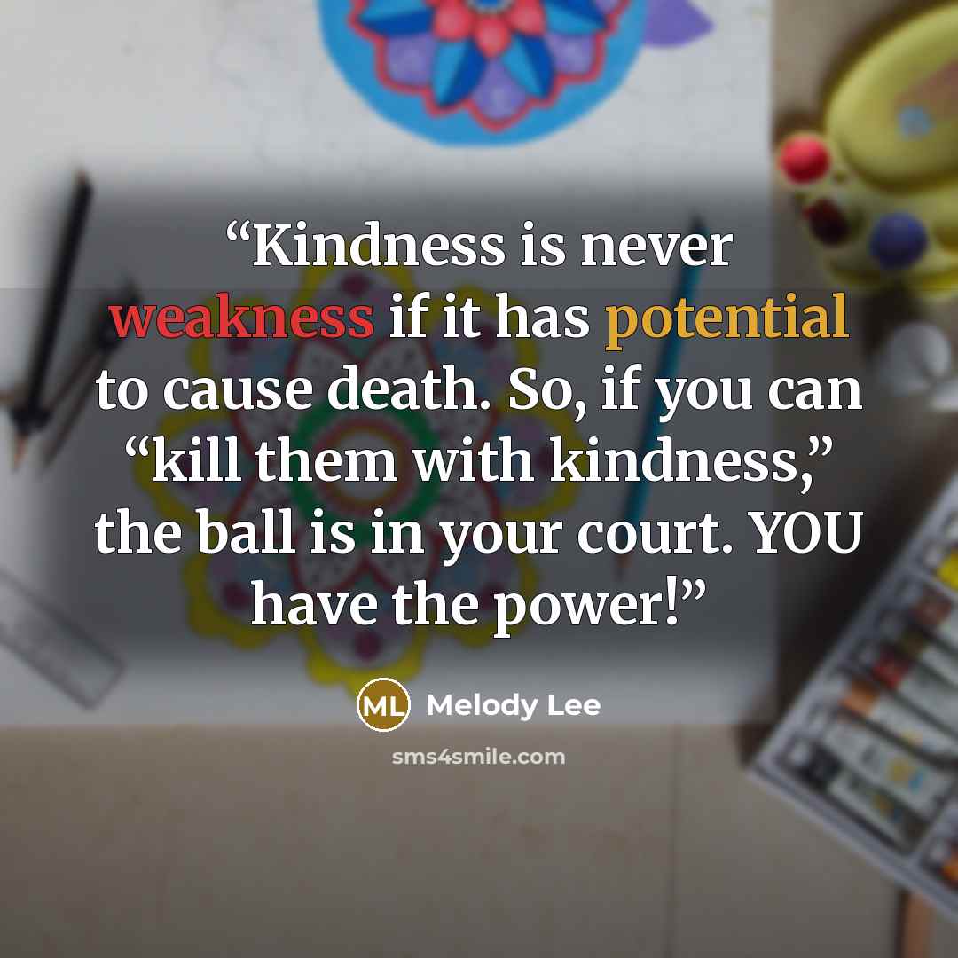 “Kindness is never weakness if it has potential to cause death. So, if you can “kill them with kindness,” the ball is in your court. YOU have the power!” quote by Melody Lee