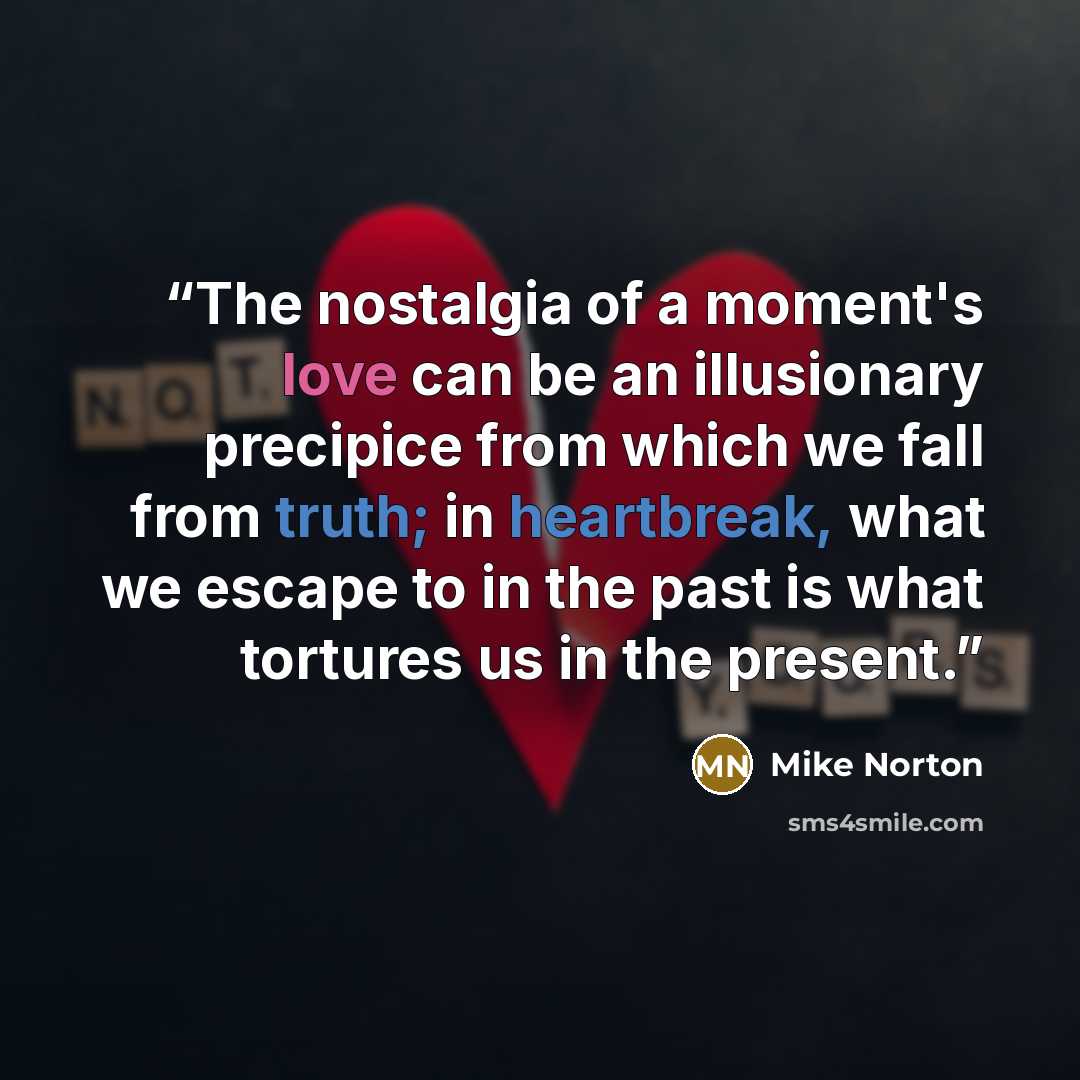 “The nostalgia of a moment's love can be an illusionary precipice from which we fall from truth; in heartbreak, what we escape to in the past is what tortures us in the present.” quote by Mike Norton