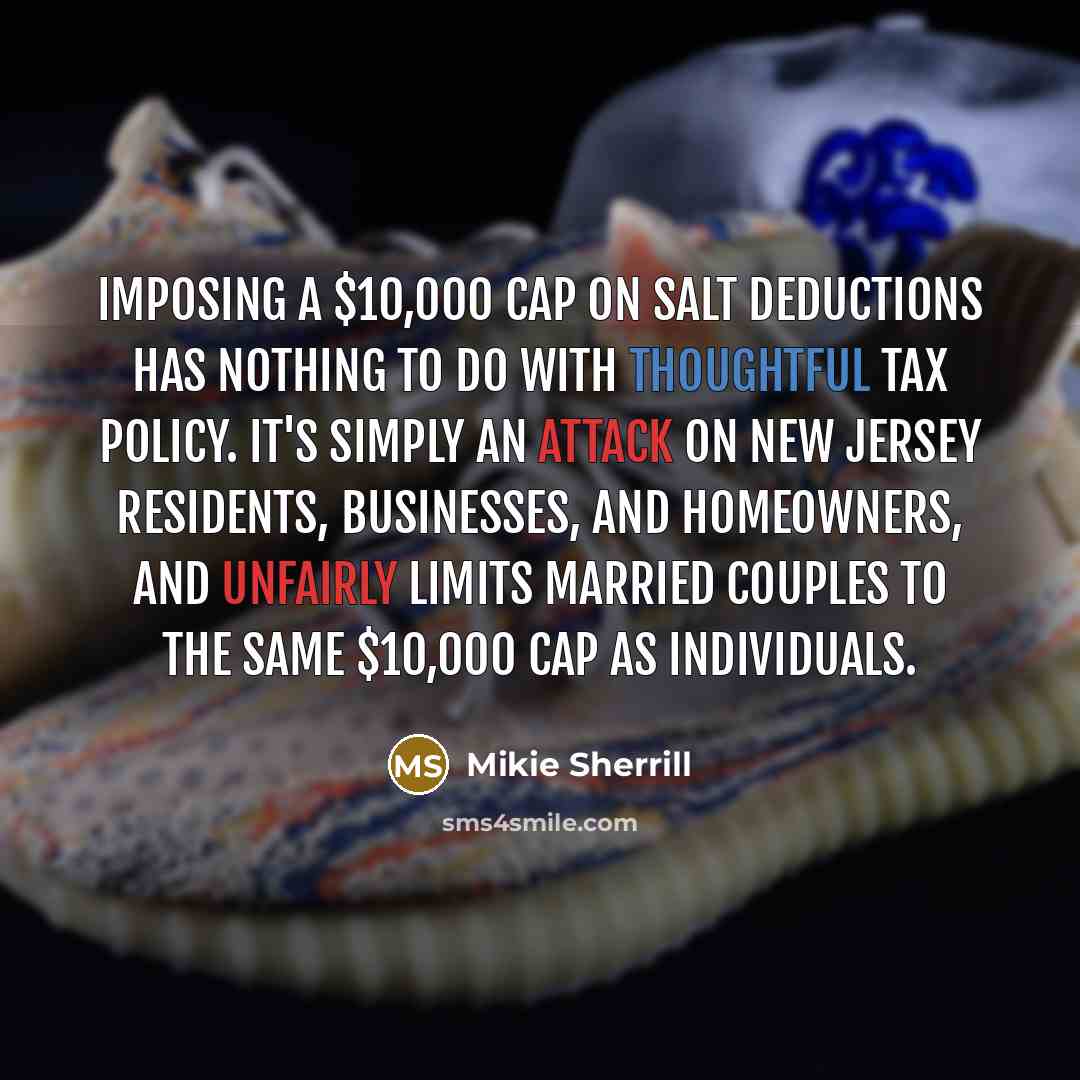 “Imposing a $10,000 cap on SALT deductions has nothing to do with thoughtful tax policy. It's simply an attack on New Jersey residents, businesses, and homeowners, and unfairly limits married couples to the same $10,000 cap as individuals.” quote by Mikie Sherrill