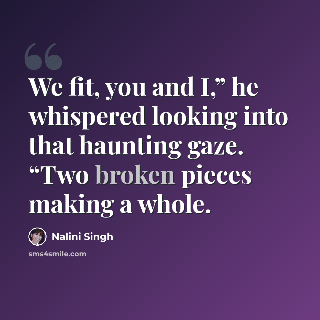 “We fit, you and I,” he whispered looking into that haunting gaze. “Two broken pieces making a whole.” quote by Nalini Singh
