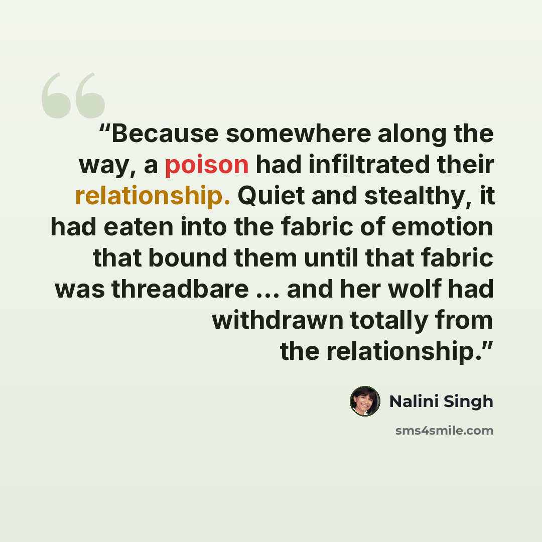 “Because somewhere along the way, a poison had infiltrated their relationship. Quiet and stealthy, it had eaten into the fabric of emotion that bound them until that fabric was threadbare … and her wolf had withdrawn totally from the relationship.” quote by Nalini Singh