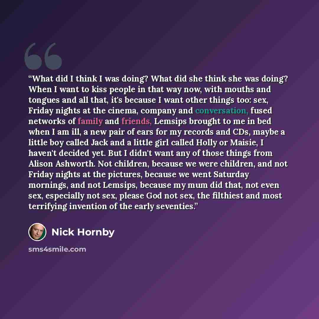 “What did I think I was doing? What did she think she was doing? When I want to kiss people in that way now, with mouths and tongues and all that, it's because I want other things too: sex, Friday nights at the cinema, company and conversation, fused networks of family and friends, Lemsips brought…” quote by Nick Hornby