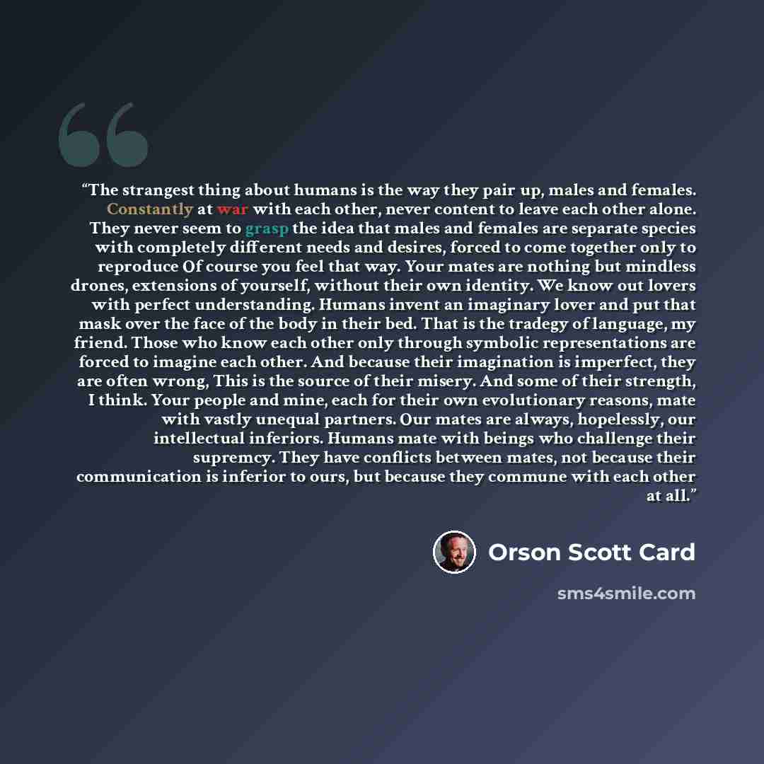 “The strangest thing about humans is the way they pair up, males and females. Constantly at war with each other, never content to leave each other alone. They never seem to grasp the idea that males and females are separate species with completely different needs and desires, forced to come…” quote by Orson Scott Card