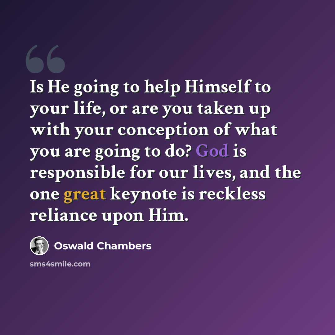 “Is He going to help Himself to your life, or are you taken up with your conception of what you are going to do? God is responsible for our lives, and the one great keynote is reckless reliance upon Him.” quote by Oswald Chambers