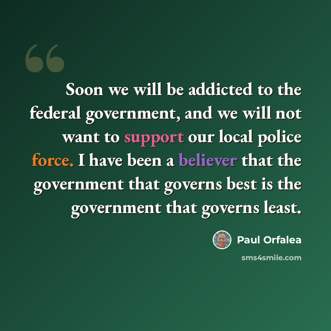 “Soon we will be addicted to the federal government, and we will not want to support our local police force. I have been a believer that the government that governs best is the government that governs least.” quote by Paul Orfalea