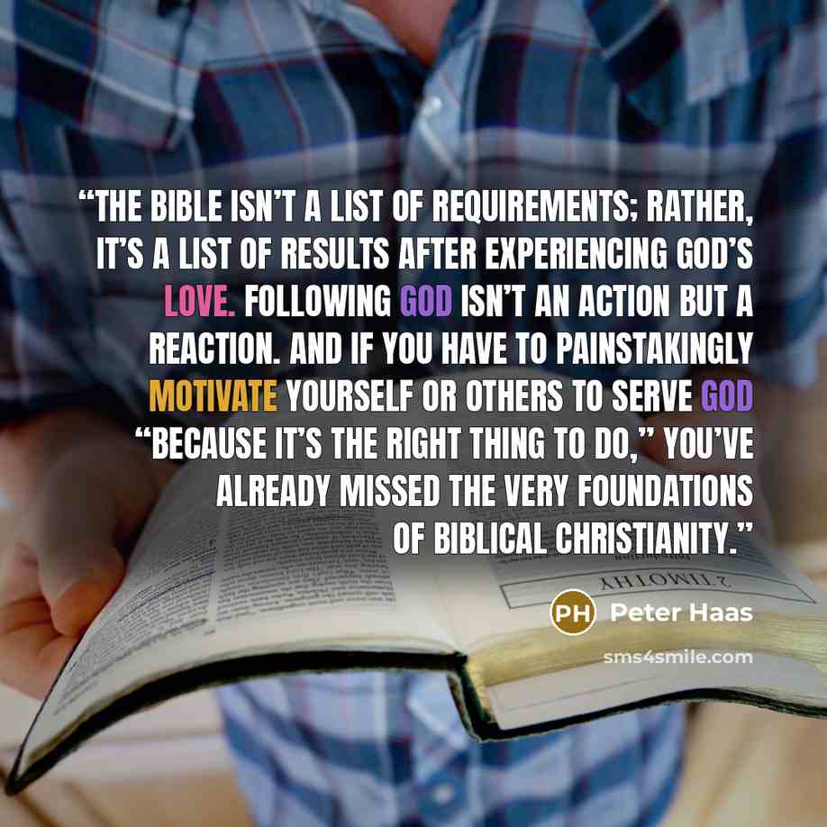 “The Bible isn’t a list of requirements; rather, it’s a list of results after experiencing God’s love. Following God isn’t an action but a reaction. And if you have to painstakingly motivate yourself or others to serve God “because it’s the right thing to do,” you’ve already missed the very…” quote by Peter Haas