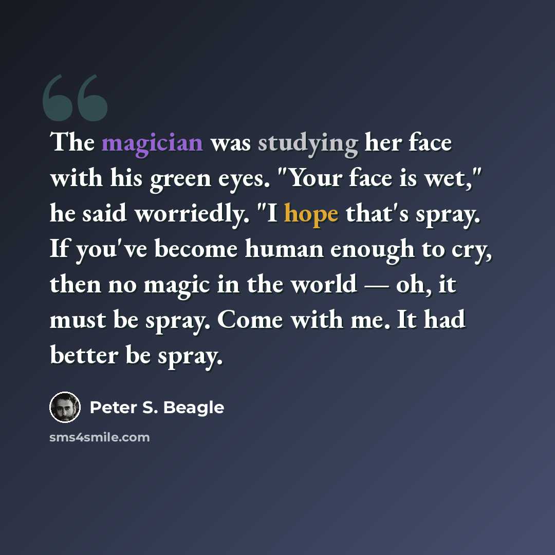 “The magician was studying her face with his green eyes. "Your face is wet," he said worriedly. "I hope that's spray. If you've become human enough to cry, then no magic in the world — oh, it must be spray. Come with me. It had better be spray.” quote by Peter S. Beagle