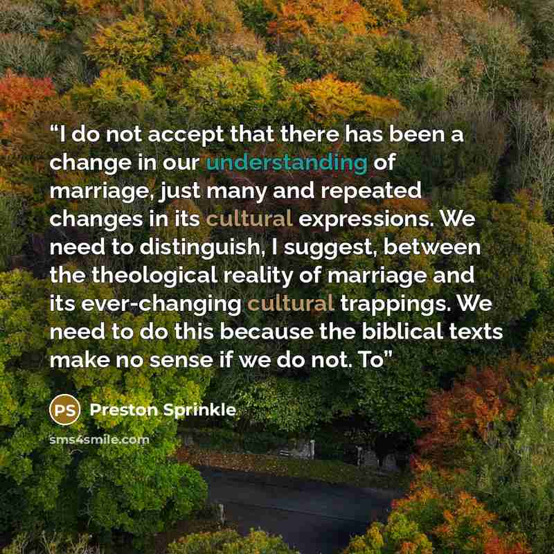 “I do not accept that there has been a change in our understanding of marriage, just many and repeated changes in its cultural expressions. We need to distinguish, I suggest, between the theological reality of marriage and its ever-changing cultural trappings. We need to do this because the…” quote by Preston Sprinkle